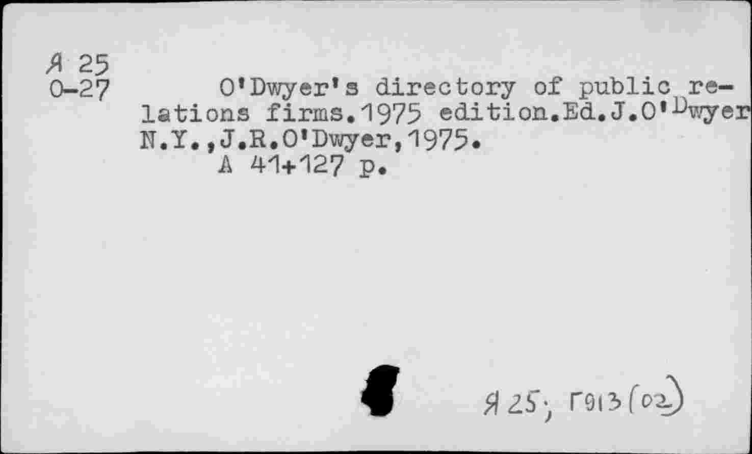 ﻿A 25 0-27
O’Dwyer’s directory of public relations firms. 1975 edition.Ed.J.O’-^wyer N.Y.,J.R.O'Dwyer,1975.
A 41+127 P.
tfZS’- rsi3 fox)